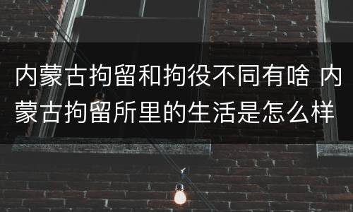 内蒙古拘留和拘役不同有啥 内蒙古拘留所里的生活是怎么样的
