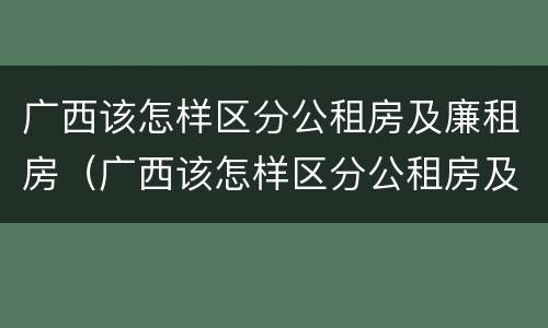 广西该怎样区分公租房及廉租房（广西该怎样区分公租房及廉租房的区别）