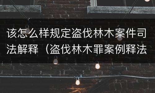 该怎么样规定盗伐林木案件司法解释（盗伐林木罪案例释法）