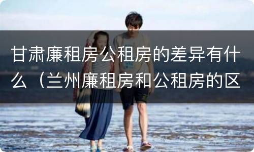 甘肃廉租房公租房的差异有什么（兰州廉租房和公租房的区别）