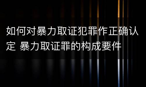 如何对暴力取证犯罪作正确认定 暴力取证罪的构成要件
