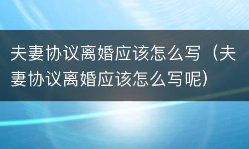 夫妻协议离婚应该怎么写（夫妻协议离婚应该怎么写呢）