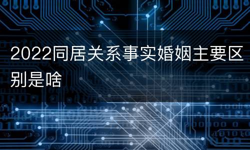 2022同居关系事实婚姻主要区别是啥