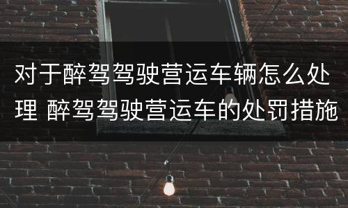 对于醉驾驾驶营运车辆怎么处理 醉驾驾驶营运车的处罚措施