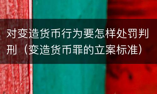 对变造货币行为要怎样处罚判刑（变造货币罪的立案标准）