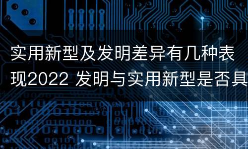 实用新型及发明差异有几种表现2022 发明与实用新型是否具有实用性