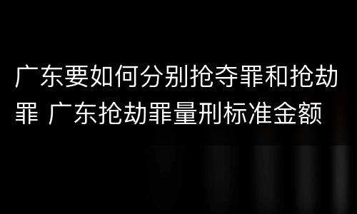 广东要如何分别抢夺罪和抢劫罪 广东抢劫罪量刑标准金额