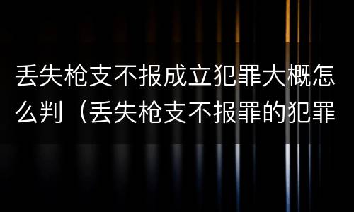 丢失枪支不报成立犯罪大概怎么判（丢失枪支不报罪的犯罪主体只能是什么）