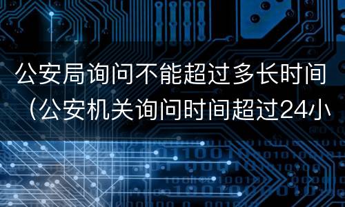 公安局询问不能超过多长时间（公安机关询问时间超过24小时）