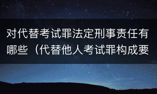 对代替考试罪法定刑事责任有哪些（代替他人考试罪构成要件有何规定）
