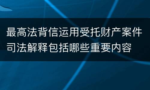 最高法背信运用受托财产案件司法解释包括哪些重要内容