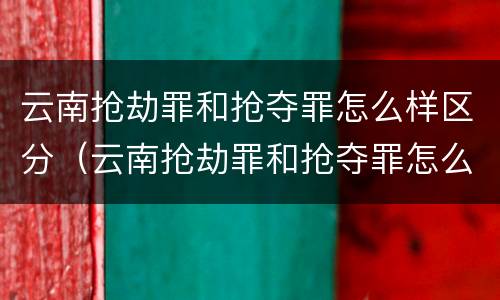 云南抢劫罪和抢夺罪怎么样区分（云南抢劫罪和抢夺罪怎么样区分判刑）