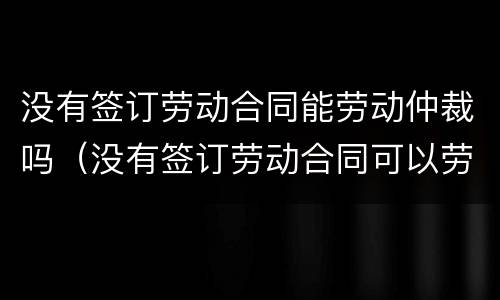 没有签订劳动合同能劳动仲裁吗（没有签订劳动合同可以劳动仲裁吗）