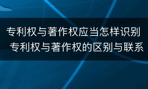 专利权与著作权应当怎样识别 专利权与著作权的区别与联系