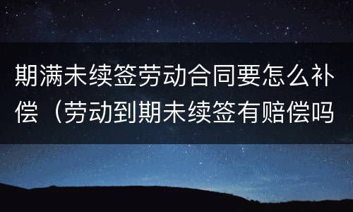 期满未续签劳动合同要怎么补偿（劳动到期未续签有赔偿吗）