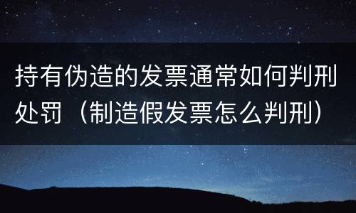 持有伪造的发票通常如何判刑处罚（制造假发票怎么判刑）