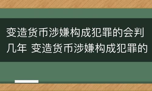 变造货币涉嫌构成犯罪的会判几年 变造货币涉嫌构成犯罪的会判几年吗