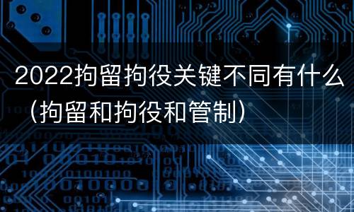 2022拘留拘役关键不同有什么（拘留和拘役和管制）