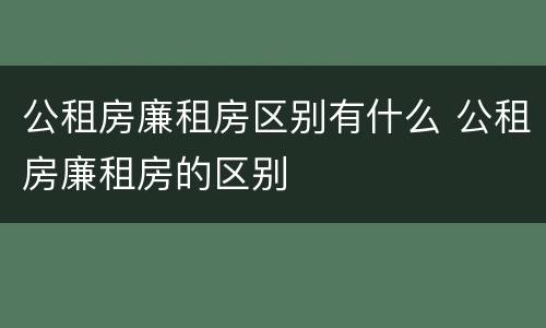 公租房廉租房区别有什么 公租房廉租房的区别