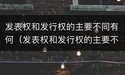 发表权和发行权的主要不同有何（发表权和发行权的主要不同有何特点）