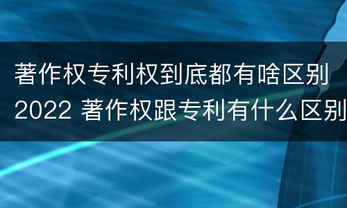 著作权专利权到底都有啥区别2022 著作权跟专利有什么区别