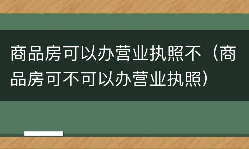 商品房可以办营业执照不（商品房可不可以办营业执照）