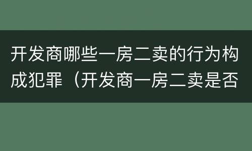 开发商哪些一房二卖的行为构成犯罪（开发商一房二卖是否构成犯罪）