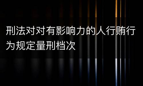 刑法对对有影响力的人行贿行为规定量刑档次