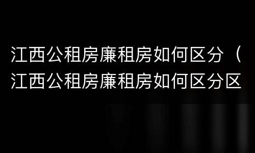 江西公租房廉租房如何区分（江西公租房廉租房如何区分区域）