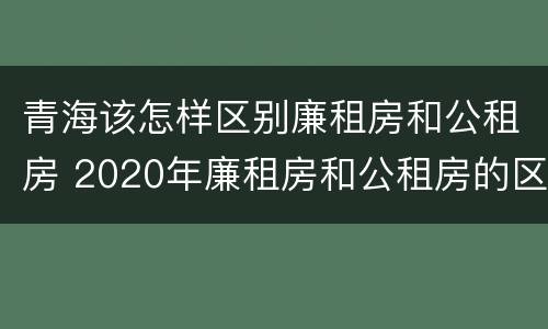 青海该怎样区别廉租房和公租房 2020年廉租房和公租房的区别