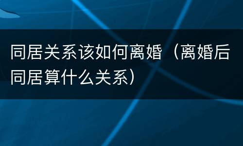 同居关系该如何离婚（离婚后同居算什么关系）