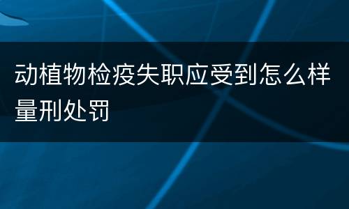 动植物检疫失职应受到怎么样量刑处罚