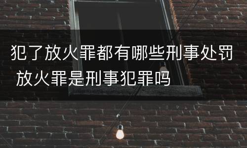 犯了放火罪都有哪些刑事处罚 放火罪是刑事犯罪吗