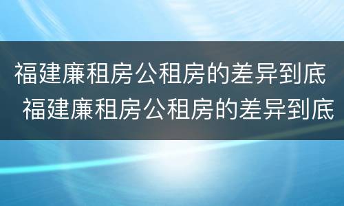 福建廉租房公租房的差异到底 福建廉租房公租房的差异到底多大