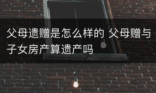 父母遗赠是怎么样的 父母赠与子女房产算遗产吗