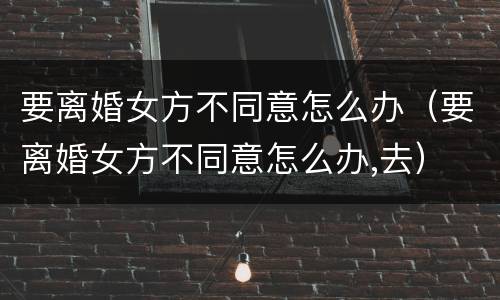 要离婚女方不同意怎么办（要离婚女方不同意怎么办,去）