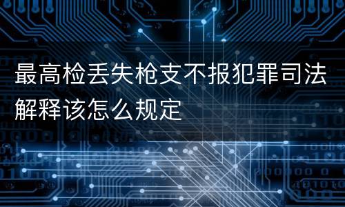 最高检丢失枪支不报犯罪司法解释该怎么规定