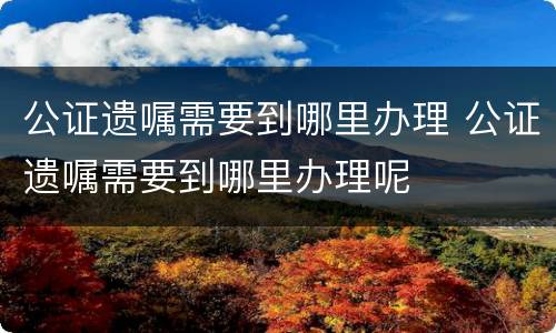 公证遗嘱需要到哪里办理 公证遗嘱需要到哪里办理呢