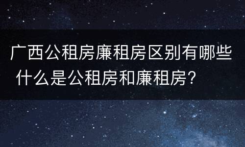 广西公租房廉租房区别有哪些 什么是公租房和廉租房?