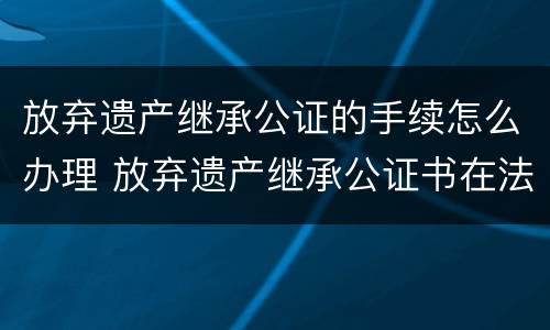 放弃遗产继承公证的手续怎么办理 放弃遗产继承公证书在法院有效吗