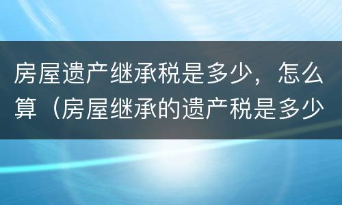房屋遗产继承税是多少，怎么算（房屋继承的遗产税是多少）