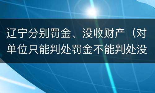 辽宁分别罚金、没收财产（对单位只能判处罚金不能判处没收财产）