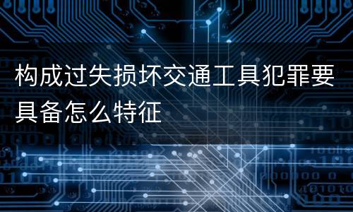 构成过失损坏交通工具犯罪要具备怎么特征