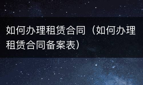 如何办理租赁合同（如何办理租赁合同备案表）