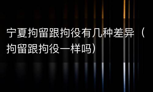 宁夏拘留跟拘役有几种差异（拘留跟拘役一样吗）