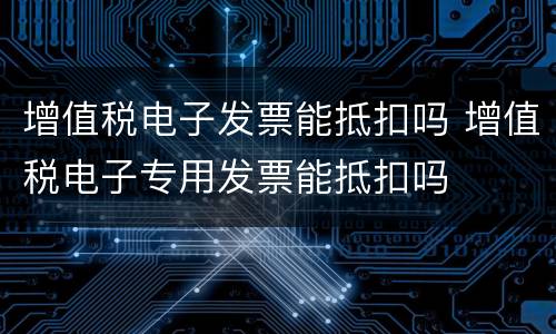 增值税电子发票能抵扣吗 增值税电子专用发票能抵扣吗