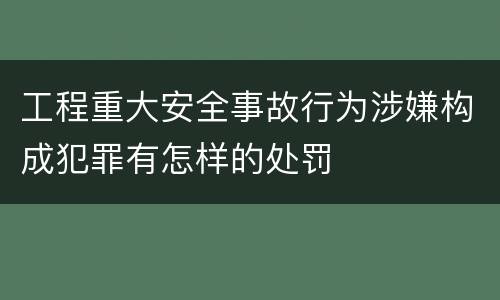 工程重大安全事故行为涉嫌构成犯罪有怎样的处罚