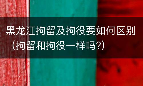 黑龙江拘留及拘役要如何区别（拘留和拘役一样吗?）