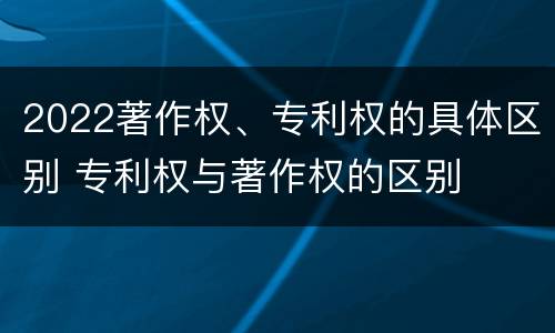 2022著作权、专利权的具体区别 专利权与著作权的区别