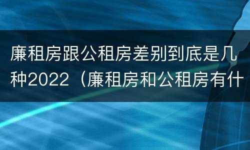廉租房跟公租房差别到底是几种2022（廉租房和公租房有什么差别）